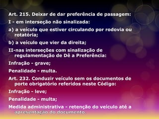 Art. 215. Deixar de dar preferência de passagem:
I - em interseção não sinalizada:
a) a veículo que estiver circulando por rodovia ou
  rotatória;
b) a veículo que vier da direita;
II-nas interseções com sinalização de
   regulamentação de Dê a Preferência:
Infração - grave;
Penalidade - multa.
Art. 232. Conduzir veículo sem os documentos de
  porte obrigatório referidos neste Código:
Infração - leve;
Penalidade - multa;
Medida administrativa - retenção do veículo até a
 