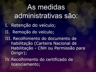 As medidas
    administrativas são:
I. Retenção do veículo;
II. Remoção do veículo;
III. Recolhimento do documento de
    habilitação (Carteira Nacional de
    Habilitação - CNH ou Permissão para
    Dirigir);
IV.Recolhimento do certificado de
   licenciamento;
 