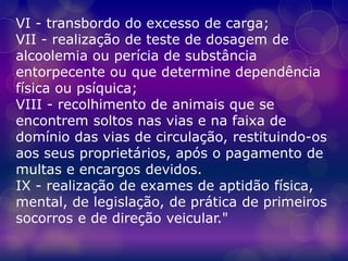VI - transbordo do excesso de carga;
VII - realização de teste de dosagem de
alcoolemia ou perícia de substância
entorpecente ou que determine dependência
física ou psíquica;
VIII - recolhimento de animais que se
encontrem soltos nas vias e na faixa de
domínio das vias de circulação, restituindo-os
aos seus proprietários, após o pagamento de
multas e encargos devidos.
IX - realização de exames de aptidão física,
mental, de legislação, de prática de primeiros
socorros e de direção veicular."
 