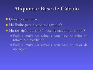 Alíquota e Base de Cálculo Questionamentos: Há limite para alíquota da multa? Há restrição quanto à base de cálculo da multa? Pode a multa ser cobrada com base no valor do tributo não recolhido? Pode a multa ser cobrada com base no valor da operação? 