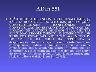 ADIn 551 AÇÃO DIRETA DE INCONSTITUCIONALIDADE. §§ 2.º E 3.º DO ART. 57 DO ATO DAS DOSPOSIÇÕES CONSTITUCIONAIS TRANSITÓRIAS DA CONSTITUIÇÃO DO ESTADO DO RIO DE JANEIRO. FIXAÇÃO DE VALORES MÍNIMOS PARA MULTAS PELO NÃO-RECOLHIMENTO E SONEGAÇÃO DE TRIBUTOS ESTADUAIS. VIOLAÇÃO AO INCISO IV DO ART. 150 DA CARTA DA REPÚBLICA. A desproporção entre o desrespeito à norma tributária e sua conseqüência jurídica, a multa, evidencia o caráter confiscatório desta, atentando contra o patrimônio do contribuinte, em contrariedade ao mencionado dispositivo do texto constitucional federal. Ação julgada procedente. (Rel. Min. Ilmar Galvão, j. em 24.10.2002)   