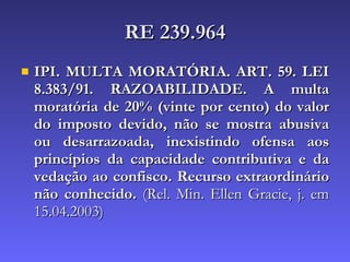 RE 239.964 IPI. MULTA MORATÓRIA. ART. 59. LEI 8.383/91. RAZOABILIDADE. A multa moratória de 20% (vinte por cento) do valor do imposto devido, não se mostra abusiva ou desarrazoada, inexistindo ofensa aos princípios da capacidade contributiva e da vedação ao confisco. Recurso extraordinário não conhecido.  (Rel. Min. Ellen Gracie, j. em 15.04.2003) 