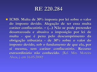 RE 220.284 ICMS. Multa de 30% imposta por lei sobre o valor do imposto devido. Alegação de ter essa multa caráter confiscatório. – (...) Não se pode pretender desarrazoada e abusiva a imposição por lei de multa - que é pena pelo descumprimento da obrigação tributária - de 30% sobre o valor do imposto devido, sob o fundamento de que ela, por si mesma, tem caráter confiscatório. Recurso extraordinário não conhecido.  (Rel. Min. Moreira Alves, j. em 16.05.2000)  