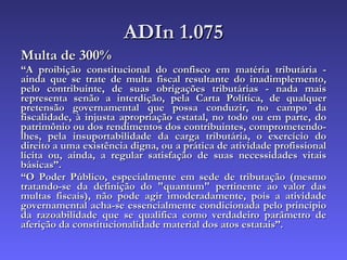 ADIn 1.075 Multa de 300% “ A proibição constitucional do confisco em matéria tributária - ainda que se trate de multa fiscal resultante do inadimplemento, pelo contribuinte, de suas obrigações tributárias - nada mais representa senão a interdição, pela Carta Política, de qualquer pretensão governamental que possa conduzir, no campo da fiscalidade, à injusta apropriação estatal, no todo ou em parte, do patrimônio ou dos rendimentos dos contribuintes, comprometendo-lhes, pela insuportabilidade da carga tributária, o exercício do direito a uma existência digna, ou a prática de atividade profissional lícita ou, ainda, a regular satisfação de suas necessidades vitais básicas”.  “ O Poder Público, especialmente em sede de tributação (mesmo tratando-se da definição do "quantum" pertinente ao valor das multas fiscais), não pode agir imoderadamente, pois a atividade governamental acha-se essencialmente condicionada pelo princípio da razoabilidade que se qualifica como verdadeiro parâmetro de aferição da constitucionalidade material dos atos estatais”.  