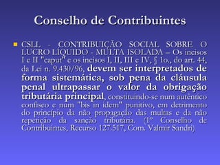 Conselho de Contribuintes CSLL - CONTRIBUIÇÃO SOCIAL SOBRE O LUCRO LÍQUIDO - MULTA ISOLADA – Os incisos I e II "caput" e os incisos I, II, III e IV, § 1o., do art. 44, da Lei n. 9.430/96,  devem ser interpretados de forma sistemática, sob pena da cláusula penal ultrapassar o valor da obrigação tributária principal , constituindo-se num autêntico confisco e num "bis in idem" punitivo, em detrimento do princípio da não propagação das multas e da não repetição da sanção tributária. (1º Conselho de Contribuintes, Recurso 127.517, Com. Valmir Sandri) 