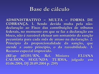 Base de cálculo ADMINISTRATIVO – MULTA – FORMA DE COBRANÇA. 1. Sendo devida multa pela não-declaração ao Fisco das contribuições de tributos federais, no momento em que se faz a declaração em bloco, não é razoável efetuar um somatório da sanção pecuniária para cada mês de atraso na declaração. 2. Princípio da proporcionalidade da sanção, que atende a outro princípio, o da razoabilidade. 3. Recurso especial improvido. (REsp 601351/RN, Rel. Ministra  ELIANA CALMON, SEGUNDA TURMA, julgado em 03.06.2004, DJ 20.09.2004 p. 259) 