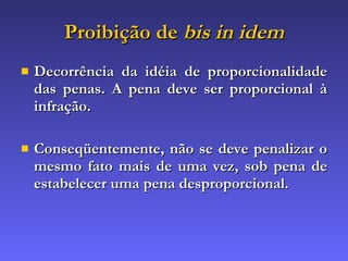 Proibição de  bis in idem Decorrência da idéia de proporcionalidade das penas. A pena deve ser proporcional à infração. Conseqüentemente, não se deve penalizar o mesmo fato mais de uma vez, sob pena de estabelecer uma pena desproporcional. 