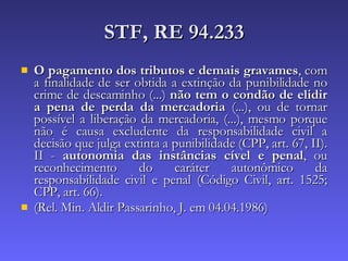 STF, RE 94.233 O pagamento dos tributos e demais gravames , com a finalidade de ser obtida a extinção da punibilidade no crime de descaminho (...)  não tem o condão de elidir a pena de perda da mercadoria  (...), ou de tornar possível a liberação da mercadoria, (...), mesmo porque não é causa excludente da responsabilidade civil a decisão que julga extinta a punibilidade (CPP, art. 67, II). II -  autonomia das instâncias cível e penal , ou reconhecimento do caráter autonômico da responsabilidade civil e penal (Código Civil, art. 1525; CPP, art. 66).  (Rel. Min. Aldir Passarinho, J. em 04.04.1986) 