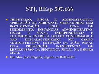 STJ, REsp 507.666 TRIBUTÁRIO, FISCAL E ADMINISTRATIVO. APREENSÃO DE AERONAVE. MERCADORIAS SEM DOCUMENTAÇÃO LEGAL. PENA DE PERDIMENTO. INSTÂNCIAS ADMINISTRATIVO-FISCAL E PENAL. INDEPENDÊNCIA E AUTONOMIA ENTRE SI. DELITO CONFIRMADO E NÃO DESCARACTERIZADO NO CAMPO ADMINISTRATIVO. EXTINÇÃO DA AÇÃO PENAL PELA PRESCRIÇÃO. INEXISTÊNCIA DE REPERCUSSÃO DA SENTENÇA PENAL NA ESFERA CÍVEL. Rel. Min. José Delgado, julgado em 05.08.2003. 