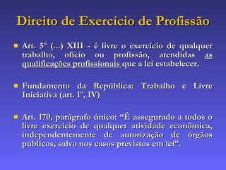Direito de Exercício de Profissão Art. 5º (...) XIII - é livre o exercício de qualquer trabalho, ofício ou profissão, atendidas  as qualificações profissionais  que a lei estabelecer. Fundamento da República: Trabalho e Livre Iniciativa (art. 1º, IV) Art. 170, parágrafo único: “ É assegurado a todos o livre exercício de qualquer atividade econômica, independentemente de autorização de órgãos públicos, salvo nos casos previstos em lei ”. 