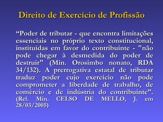 Direito de Exercício de Profissão “ Poder de tributar - que encontra limitações essenciais no próprio texto constitucional, instituídas em favor do contribuinte - "não pode chegar à desmedida do poder de destruir" (Min. Orosimbo nonato, RDA 34/132). A prerrogativa estatal de tributar traduz poder cujo exercício não pode comprometer a liberdade de trabalho, de comércio e de indústria do contribuinte”.  ( Rel. Min. CELSO DE MELLO, J. em  28/03/2005)   