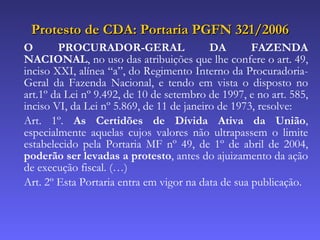 Protesto de CDA: Portaria PGFN 321/2006 O PROCURADOR-GERAL DA FAZENDA NACIONAL , no uso das atribuições que lhe confere o art. 49, inciso XXI, alínea “a”, do Regimento Interno da Procuradoria-Geral da Fazenda Nacional, e tendo em vista o disposto no art.1º da Lei nº 9.492, de 10 de setembro de 1997, e no art. 585, inciso VI, da Lei nº 5.869, de 11 de janeiro de 1973, resolve: Art. 1º.  As Certidões de Dívida Ativa da União , especialmente aquelas cujos valores não ultrapassem o limite estabelecido pela Portaria MF nº 49, de 1º de abril de 2004,  poderão ser levadas a protesto , antes do ajuizamento da ação de execução fiscal. (…) Art. 2º Esta Portaria entra em vigor na data de sua publicação. 