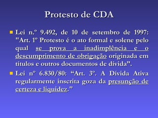 Protesto de CDA Lei n.º 9.492, de 10 de setembro de 1997: "Art. 1º Protesto é o ato formal e solene pelo qual  se prova a inadimplência e o descumprimento de obrigação  originada em títulos e outros documentos de dívida”. Lei nº 6.830/80: “Art. 3º. A Dívida Ativa regularmente inscrita goza da  presunção de certeza e liquidez ."   