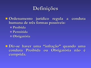 Definições Ordenamento jurídico regula a conduta humana de três formas possíveis: Proibida Permitida Obrigatória Diz-se haver uma “infração” quando uma conduta Proibida ou Obrigatória não é cumprida. 