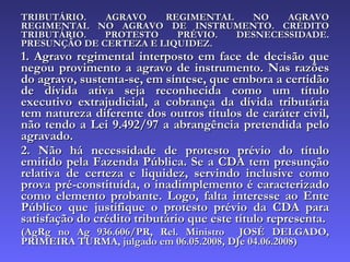 TRIBUTÁRIO. AGRAVO REGIMENTAL NO AGRAVO REGIMENTAL NO AGRAVO DE INSTRUMENTO. CRÉDITO TRIBUTÁRIO. PROTESTO PRÉVIO. DESNECESSIDADE. PRESUNÇÃO DE CERTEZA E LIQUIDEZ. 1. Agravo regimental interposto em face de decisão que negou provimento a agravo de instrumento. Nas razões do agravo, sustenta-se, em síntese, que embora a certidão de dívida ativa seja reconhecida como um título executivo extrajudicial, a cobrança da dívida tributária tem natureza diferente dos outros títulos de caráter civil, não tendo a Lei 9.492/97 a abrangência pretendida pelo agravado. 2. Não há necessidade de protesto prévio do título emitido pela Fazenda Pública. Se a CDA tem presunção relativa de certeza e liquidez, servindo inclusive como prova pré-constituída, o inadimplemento é caracterizado como elemento probante. Logo, falta interesse ao Ente Público que justifique o protesto prévio da CDA para satisfação do crédito tributário que este título representa. (AgRg no Ag 936.606/PR, Rel. Ministro  JOSÉ DELGADO, PRIMEIRA TURMA, julgado em 06.05.2008, DJe 04.06.2008) 