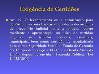 Exigência de Certidões Art. 19. O levantamento ou a autorização para depósito em conta bancária de valores decorrentes de precatório judicial somente poderá ocorrer mediante a apresentação ao juízo de certidão negativa de tributos federais, estaduais, municipais, bem como certidão de regularidade para com a Seguridade Social, o Fundo de Garantia do Tempo de Serviço – FGTS e a Dívida Ativa da União, depois de ouvida a Fazenda Pública. (Lei 11.033/2004) 