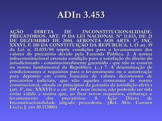 ADIn 3.453 AÇÃO DIRETA DE INCONSTITUCIONALIDADE. PRECATÓRIOS. ART. 19 DA LEI NACIONAL Nº 11.033, DE 21 DE DEZEMBRO DE 2004. AFRONTA AOS ARTS. 5º, INC. XXXVI, E 100 DA CONSTITUIÇÃO DA REPÚBLICA. 1. O art. 19 da Lei n. 11.033/04 impõe condições para o levantamento dos valores do precatório devido pela Fazenda Pública. 2. A norma infraconstitucional estatuiu condição para a satisfação do direito do jurisdicionado - constitucionalmente garantido - que não se contém na norma fundamental da República. (...) 7. A determinação de condicionantes e requisitos para o levantamento ou a autorização para depósito em conta bancária de valores decorrentes de precatórios judiciais, que não aqueles constantes de norma constitucional, ofende os princípios da garantia da jurisdição efetiva (art. 5º, inc. XXXVI) e o art. 100 e seus incisos, não podendo ser tida como válida a norma que, ao fixar novos requisitos, embaraça o levantamento dos precatórios. 8. Ação Direta de Inconstitucionalidade julgada procedente.   (Rel. Min. Carmen Lúcia, J. em 30.112006) 