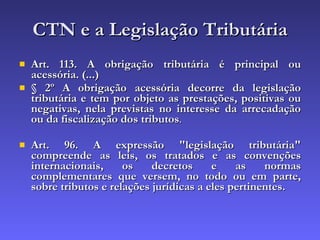 CTN e a Legislação Tributária Art. 113. A obrigação tributária é principal ou acessória. (...) § 2º A obrigação acessória decorre da legislação tributária e tem por objeto as prestações, positivas ou negativas, nela previstas no interesse da arrecadação ou da fiscalização dos tributos . Art. 96. A expressão "legislação tributária" compreende as leis, os tratados e as convenções internacionais, os decretos e as normas complementares que versem, no todo ou em parte, sobre tributos e relações jurídicas a eles pertinentes.   