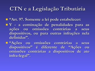 CTN e a Legislação Tributária “ Art. 97. Somente a lei pode estabelecer: V - a cominação de penalidades para as ações ou omissões contrárias a seus dispositivos, ou para outras infrações nela definidas”. “ Ações ou omissões contrárias a seus dispositivos” é diferente de “Ações ou omissões contrárias a dispositivos de ato infra-legal”. 