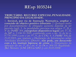 REsp 1035244 TRIBUTÁRIO. RECURSO ESPECIAL.PENALIDADE. PRINCÍPIO DA LEGALIDADE. 1.  Inviável, por via de Instrução Normativa, ampliar o conteúdo de objetivo punitivo tributário . 2. Qualquer multa por descumprimento de obrigação acessória depende de ter previsão legal. 3. As penalidades previstas nos artigos 3º, II, e 4º do INSRF 304,  extrapolam dispositivos legais  (art. 57, II, da MP n. 2.158-35/2001, combinado com o art. 16 da lei n. 9.779/1999 e com o art. 97, V, do CTN). 4. A INSRF 304, de 21.02.2003, que instituiu a Declaração de Informações sobre Atividades Imobiliárias (Dimob),  não pode, em desacordo com a lei, instituir hipótese de crime . 5. Afastamento da aplicação do art. 3º, II e art. 4º da IN n. 304/03. Ilegalidade.  (Rel. Ministro  JOSÉ DELGADO, J. em 20.05.2008)  