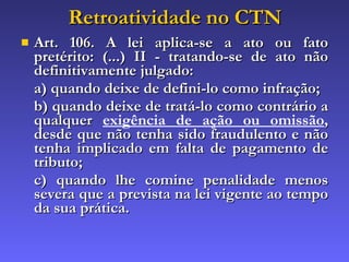 Retroatividade no CTN Art. 106. A lei aplica-se a ato ou fato pretérito: (...) II - tratando-se de ato não definitivamente julgado: a) quando deixe de defini-lo como infração; b) quando deixe de tratá-lo como contrário a qualquer  exigência de ação ou omissão , desde que não tenha sido fraudulento e não tenha implicado em falta de pagamento de tributo; c) quando lhe comine penalidade menos severa que a prevista na lei vigente ao tempo da sua prática. 