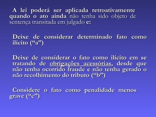 A lei poderá ser aplicada retroativamente  quando o ato ainda  não tenha sido objeto de  sentença transitada em julgado  e: Deixe de considerar determinado fato como  ilícito (“a”) Deixe de considerar o fato como ilícito em se  tratando de  obrigações acessórias , desde que  não tenha ocorrido fraude e não tenha gerado o  não recolhimento do tributo (“b”) Considere o fato como penalidade menos  grave (“c”) 