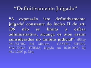“ Definitivamente Julgado” “ A expressão ‘ato definitivamente julgado’ constante do inciso II do art. 106 não se limita à esfera administrativa, alcança os atos assim considerados no âmbito judicial” .  (REsp 981.251/RS, Rel. Ministro  CASTRO MEIRA, SEGUNDA TURMA, julgado em 16.10.2007, DJ 08.11.2007 p. 224) 