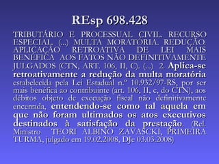 REsp 698.428 TRIBUTÁRIO E PROCESSUAL CIVIL. RECURSO ESPECIAL. (...) MULTA MORATÓRIA. REDUÇÃO. APLICAÇÃO RETROATIVA DE LEI MAIS BENÉFICA  AOS FATOS NÃO DEFINITIVAMENTE JULGADOS (CTN, ART. 106, II, C). (...)  2.  Aplica-se retroativamente a redução da multa moratória  estabelecida pela Lei Estadual n.º 10.932/97-RS, por ser mais benéfica ao contribuinte (art. 106, II, c, do CTN), aos débitos objeto de execução fiscal não definitivamente encerrada,  entendendo-se como tal aquela em que não foram ultimados os atos executivos destinados à satisfação da prestação . (Rel. Ministro  TEORI ALBINO ZAVASCKI, PRIMEIRA TURMA, julgado em 19.02.2008, DJe 03.03.2008) 