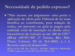 Necessidade de pedido expresso? "Não incorre em julgamento  ultra petita  a aplicação de ofício pelo Tribunal de lei mais benéfica ao contribuinte, para redução de multa, em processo no qual se pugna pela nulidade total da inscrição na dívida ativa. Inexistência de violação ao art. 460 do CPC" (REsp 649.957/SP, 2ª Turma, Rel. Min. Eliana Calmon, DJ de 28.6.2006). (...) 4. Recurso especial desprovido.  (REsp 622.033/RS, Rel. Ministra  DENISE ARRUDA, PRIMEIRA TURMA, julgado em 22.05.2007, DJ 14.06.2007 p. 250) 
