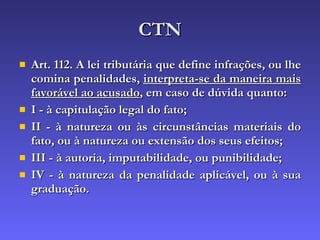 CTN Art. 112. A lei tributária que define infrações, ou lhe comina penalidades,  interpreta-se da maneira mais favorável ao acusado , em caso de dúvida quanto: I - à capitulação legal do fato; II - à natureza ou às circunstâncias materiais do fato, ou à natureza ou extensão dos seus efeitos; III - à autoria, imputabilidade, ou punibilidade; IV - à natureza da penalidade aplicável, ou à sua graduação. 