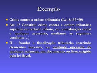 Exemplo Crime contra a ordem tributária (Lei 8.137/90) Art. 1° Constitui crime contra a ordem tributária suprimir ou reduzir tributo, ou contribuição social e qualquer acessório, mediante as seguintes condutas  (...) II - fraudar a fiscalização tributária, inserindo elementos inexatos, ou  omitindo operação de qualquer natureza, em documento ou livro exigido pela lei fiscal .  