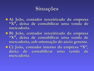 Situações A) João, contador terceirizado da empresa “X”, deixa de contabilizar uma venda de mercadoria. B) João, contador terceirizado da empresa “X”, deixa de contabilizar uma venda de mercadoria, sob orientação do sócio gerente. C) João, contador interno da empresa “X”, deixa de contabilizar uma venda de mercadoria. 