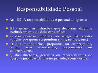 Responsabilidade Pessoal Art. 137. A responsabilidade é pessoal ao agente: III - quanto às infrações que decorram  direta e exclusivamente de dolo específico : a) das pessoas referidas no artigo 134, contra aquelas por quem respondem (pais, tutores, etc.) b) dos mandatários, prepostos ou empregados, contra seus mandantes, preponentes ou empregadores; c) dos diretores, gerentes ou representantes de pessoas jurídicas de direito privado, contra estas. 