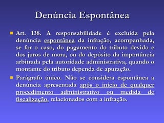 Denúncia Espontânea Art. 138. A responsabilidade é excluída pela denúncia  espontânea  da infração, acompanhada, se for o caso, do pagamento do tributo devido e dos juros de mora, ou do depósito da importância arbitrada pela autoridade administrativa, quando o montante do tributo dependa de apuração. Parágrafo único. Não se considera espontânea a denúncia apresentada  após o início de qualquer procedimento administrativo ou medida de fiscalização , relacionados com a infração. 