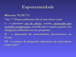 Espontaneidade Decreto 70.235/72: “ Art. 7º O procedimento fiscal tem início com: I - o primeiro  ato de ofício , escrito,  praticado por servidor competente , cientificado o sujeito passivo da obrigação tributária ou seu preposto; II - a apreensão de mercadorias, documentos ou livros; III - o começo de despacho aduaneiro de mercadoria importada”. 