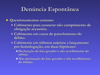 Denúncia Espontânea Questionamentos comuns: Cabimento para exonerar não cumprimento de obrigação acessória. Cabimento em casos de parcelamento do débito. Cabimento em tributos sujeitos a lançamento por homologação, em duas hipóteses: Declaração do fato gerador e não recolhimento do tributo Não declaração do fato gerador e não recolhimento do tributo. 