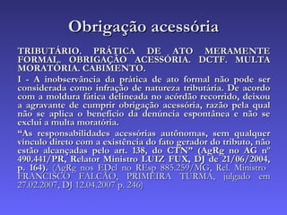 Obrigação acessória TRIBUTÁRIO. PRÁTICA DE ATO MERAMENTE FORMAL. OBRIGAÇÃO ACESSÓRIA. DCTF. MULTA MORATÓRIA. CABIMENTO. I - A inobservância da prática de ato formal não pode ser considerada como infração de natureza tributária. De acordo com a moldura fática delineada no acórdão recorrido, deixou a agravante de cumprir obrigação acessória, razão pela qual não se aplica o benefício da denúncia espontânea e não se exclui a multa moratória. “ As responsabilidades acessórias autônomas, sem qualquer vínculo direto com a existência do fato gerador do tributo, não estão alcançadas pelo art. 138, do CTN” (AgRg no AG nº 490.441/PR, Relator Ministro LUIZ FUX, DJ de 21/06/2004, p. 164).  (AgRg nos EDcl no REsp 885.259/MG, Rel. Ministro  FRANCISCO FALCÃO, PRIMEIRA TURMA, julgado em 27.02.2007, DJ 12.04.2007 p. 246) 