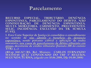 Parcelamento RECURSO ESPECIAL. TRIBUTÁRIO. DENÚNCIA ESPONTÂNEA. PARCELAMENTO DO DÉBITO. NÃO CONFIGURAÇÃO DE DENÚNCIA ESPONTÂNEA. MULTA MORATÓRIA. CABIMENTO. PRECEDENTES. SELIC. INCIDÊNCIA. EXCLUSÃO DA TR. SÚMULA 07/STJ. 1. Esta Corte Superior de Justiça já consolidou o entendimento no sentido de  não admitir o benefício da denúncia espontânea , sendo portanto cabível a aplicação de multa moratória,  nos casos de parcelamento de débito tributário em atraso , decorrente de crédito tributário (Súmula 208 do extinto TFR). (...) (REsp 840.267/RS, Rel. Ministro  CARLOS FERNANDO MATHIAS (JUIZ CONVOCADO DO TRF 1ª REGIÃO), SEGUNDA TURMA, julgado em 10.06.2008, DJe 04.08.2008) 