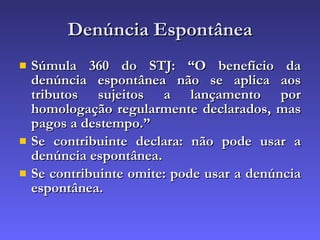 Denúncia Espontânea Súmula 360 do STJ: “O benefício da denúncia espontânea não se aplica aos tributos sujeitos a lançamento por homologação regularmente declarados, mas pagos a destempo.” Se contribuinte declara: não pode usar a denúncia espontânea. Se contribuinte omite: pode usar a denúncia espontânea. 
