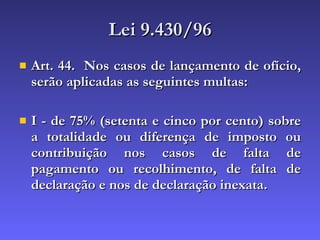 Lei 9.430/96 Art. 44.  Nos casos de lançamento de ofício, serão aplicadas as seguintes multas:  I - de 75% (setenta e cinco por cento) sobre a totalidade ou diferença de imposto ou contribuição nos casos de falta de pagamento ou recolhimento, de falta de declaração e nos de declaração inexata.  
