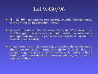 Lei 9.430/96 II - de 50% (cinqüenta por cento), exigida isoladamente, sobre o valor do pagamento mensal: a) na forma do art. 8o da Lei no 7.713, de 22 de dezembro de 1988, que deixar de ser efetuado, ainda que não tenha sido apurado imposto a pagar na declaração de ajuste, no caso de pessoa física; b) na forma do art. 2o desta Lei, que deixar de ser efetuado, ainda que tenha sido apurado prejuízo fiscal ou base de cálculo negativa para a contribuição social sobre o lucro líquido, no ano-calendário correspondente, no caso de pessoa jurídica.  