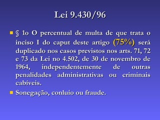 Lei 9.430/96 § 1o O percentual de multa de que trata o inciso I do caput deste artigo  (75%)   será duplicado nos casos previstos nos arts. 71, 72 e 73 da Lei no 4.502, de 30 de novembro de 1964, independentemente de outras penalidades administrativas ou criminais cabíveis. Sonegação, conluio ou fraude. 