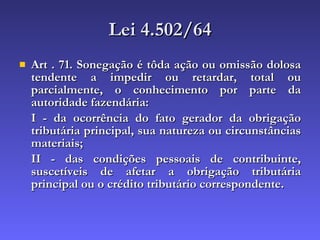 Lei 4.502/64 Art . 71. Sonegação é tôda ação ou omissão dolosa tendente a impedir ou retardar, total ou parcialmente, o conhecimento por parte da autoridade fazendária:  I - da ocorrência do fato gerador da obrigação tributária principal, sua natureza ou circunstâncias materiais;  II - das condições pessoais de contribuinte, suscetíveis de afetar a obrigação tributária principal ou o crédito tributário correspondente.   