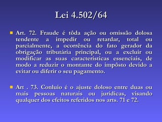 Lei 4.502/64 Art. 72. Fraude é tôda ação ou omissão dolosa tendente a impedir ou retardar, total ou parcialmente, a ocorrência do fato gerador da obrigação tributária principal, ou a excluir ou modificar as suas características essenciais, de modo a reduzir o montante do impôsto devido a evitar ou diferir o seu pagamento. Art . 73. Conluio é o ajuste doloso entre duas ou mais pessoas naturais ou jurídicas, visando qualquer dos efeitos referidos nos arts. 71 e 72.   