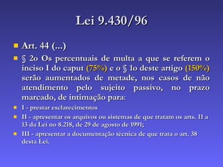 Lei 9.430/96 Art. 44 (...) § 2o Os percentuais de multa a que se referem o inciso I do caput  (75%)  e o § 1o deste artigo  (150%)  serão aumentados de metade, nos casos de não atendimento pelo sujeito passivo, no prazo marcado, de intimação para : I - prestar esclarecimentos  II - apresentar os arquivos ou sistemas de que tratam os arts. 11 a 13 da Lei no 8.218, de 29 de agosto de 1991;  III - apresentar a documentação técnica de que trata o art. 38 desta Lei. 