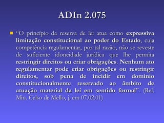 ADIn 2.075 “ O princípio da reserva de lei atua como  expressiva limitação constitucional ao poder do Estado , cuja competência regulamentar, por tal razão, não se reveste de suficiente idoneidade jurídica que lhe permita  restringir direitos ou criar obrigações .  Nenhum ato regulamentar pode criar obrigações ou restringir direitos, sob pena de incidir em domínio constitucionalmente reservado ao âmbito de atuação material da lei em sentido formal ”. (Rel. Min. Celso de Mello, j. em 07.02.01)  