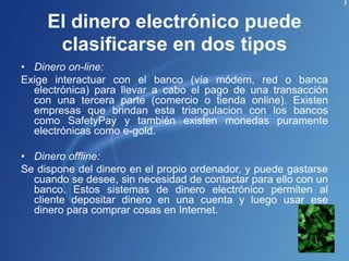 El dinero electrónico puede
clasificarse en dos tipos
• Dinero on-line:
Exige interactuar con el banco (vía módem, red o banca
electrónica) para llevar a cabo el pago de una transacción
con una tercera parte (comercio o tienda online). Existen
empresas que brindan esta triangulacion con los bancos
como SafetyPay y también existen monedas puramente
electrónicas como e-gold.
• Dinero offline:
Se dispone del dinero en el propio ordenador, y puede gastarse
cuando se desee, sin necesidad de contactar para ello con un
banco. Estos sistemas de dinero electrónico permiten al
cliente depositar dinero en una cuenta y luego usar ese
dinero para comprar cosas en Internet.
 