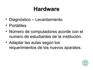 Hardware
• Diagnóstico – Levantamiento
• Portátiles
• Número de computadores acorde con el
  numero de estudiantes de la institución.
• Adaptar las aulas según los
  requerimientos de los nuevos aparatos.
 