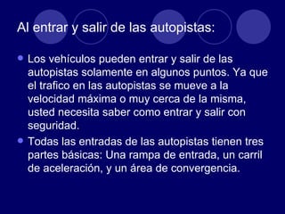 Al entrar y salir de las autopistas: Los vehículos pueden entrar y salir de las autopistas solamente en algunos puntos. Ya que el trafico en las autopistas se mueve a la velocidad máxima o muy cerca de la misma, usted necesita saber como entrar y salir con seguridad. Todas las entradas de las autopistas tienen tres partes básicas: Una rampa de entrada, un carril de aceleración, y un área de convergencia. 
