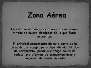 Zona Aérea
En esta zona todo se centra en las aeronaves
y todo se mueve alrededor de lo que éstas
necesitan.
El principal componente de ésta parte es la
pista de aterrizaje, pero dependiendo del tipo
de aeropuerto, puede que tenga calles de
rodaje, plataformas de estacionamiento y
hangares de mantenimiento.
 